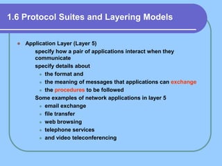 1.6 Protocol Suites and Layering Models
 Application Layer (Layer 5)
 specify how a pair of applications interact when they
communicate
 specify details about
 the format and
 the meaning of messages that applications can exchange
 the procedures to be followed
 Some examples of network applications in layer 5
 email exchange
 file transfer
 web browsing
 telephone services
 and video teleconferencing
 