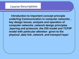 Introduction to important concept principle
underling Communication in computer networks ,
key design issues, analysis and operation of
computer networks ,network design principles
,layering and protocols ,the OSI model and TCP/IP
model with particular attention given to the
physical ,data link ,network ,and transport layer
 