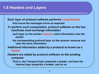 31
1.8 Headers and Layers
Each layer of protocol software performs computations
that insure the messages arrive as expected
To perform such computation, protocol software on the two
machines must exchange information
each layer on the sender prepends extra information onto the
packet
the corresponding protocol layer on the receiver removes and
uses the extra information
Additional information added by a protocol is known as a
header
Headers are added by protocol software on the sending
computer
That is, the Transport layer prepends a header, and then the
Internet layer prepends a header, and so on
 