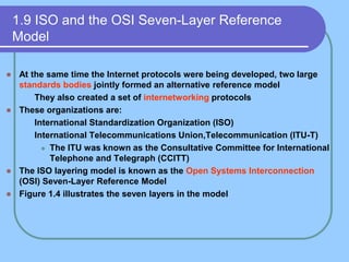 1.9 ISO and the OSI Seven-Layer Reference
Model
 At the same time the Internet protocols were being developed, two large
standards bodies jointly formed an alternative reference model
 They also created a set of internetworking protocols
 These organizations are:
 International Standardization Organization (ISO)
 International Telecommunications Union,Telecommunication (ITU-T)
 The ITU was known as the Consultative Committee for International
Telephone and Telegraph (CCITT)
 The ISO layering model is known as the Open Systems Interconnection
(OSI) Seven-Layer Reference Model
 Figure 1.4 illustrates the seven layers in the model
 