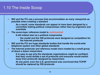 35
1.10 The Inside Scoop
 ISO and the ITU use a process that accommodates as many viewpoints as
possible when creating a standard
 As a result, some standards can appear to have been designed by a
committee making political compromises rather than by engineers and
scientists
 The seven-layer reference model is controversial
 It did indeed start as a political compromise
 the model and the OSI protocols were designed as competitors for
the Internet protocols
 ISO and the ITU are huge standards bodies that handle the world-wide
telephone system and other global standards
 The Internet protocols and reference model were created by a small group
of about a dozen researchers
 It is easy to see why the standards organizations might be confident
that they could dictate a set of protocols and everyone would switch
away from protocols designed by researchers
 At one point, even the U.S. government was convinced that TCP/IP
should be replaced by OSI protocols
 