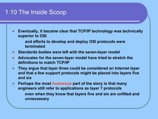 1.10 The Inside Scoop
 Eventually, it became clear that TCP/IP technology was technically
superior to OSI
 and efforts to develop and deploy OSI protocols were
terminated
 Standards bodies were left with the seven-layer model
 Advocates for the seven-layer model have tried to stretch the
definitions to match TCP/IP
 They argue that layer three could be considered an Internet layer
and that a few support protocols might be placed into layers five
and six
 Perhaps the most humorous part of the story is that many
engineers still refer to applications as layer 7 protocols
 even when they know that layers five and six are unfilled and
unnecessary
 