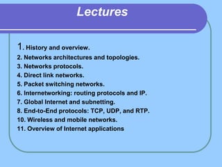 Lectures
1. History and overview.
2. Networks architectures and topologies.
3. Networks protocols.
4. Direct link networks.
5. Packet switching networks.
6. Internetworking: routing protocols and IP.
7. Global Internet and subnetting.
8. End-to-End protocols: TCP, UDP, and RTP.
10. Wireless and mobile networks.
11. Overview of Internet applications
 