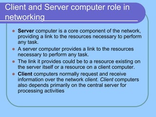 Client and Server computer role in
networking
 Server computer is a core component of the network,
providing a link to the resources necessary to perform
any task.
 A server computer provides a link to the resources
necessary to perform any task.
 The link it provides could be to a resource existing on
the server itself or a resource on a client computer.
 Client computers normally request and receive
information over the network client. Client computers
also depends primarily on the central server for
processing activities
 