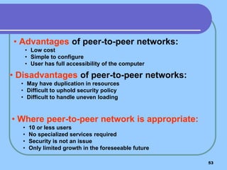 53
• Advantages of peer-to-peer networks:
• Low cost
• Simple to configure
• User has full accessibility of the computer
• Disadvantages of peer-to-peer networks:
• May have duplication in resources
• Difficult to uphold security policy
• Difficult to handle uneven loading
• Where peer-to-peer network is appropriate:
• 10 or less users
• No specialized services required
• Security is not an issue
• Only limited growth in the foreseeable future
 