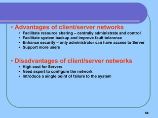 56
• Advantages of client/server networks
• Facilitate resource sharing – centrally administrate and control
• Facilitate system backup and improve fault tolerance
• Enhance security – only administrator can have access to Server
• Support more users
• Disadvantages of client/server networks
• High cost for Servers
• Need expert to configure the network
• Introduce a single point of failure to the system
 