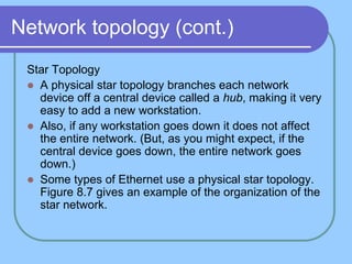 Network topology (cont.)
Star Topology
 A physical star topology branches each network
device off a central device called a hub, making it very
easy to add a new workstation.
 Also, if any workstation goes down it does not affect
the entire network. (But, as you might expect, if the
central device goes down, the entire network goes
down.)
 Some types of Ethernet use a physical star topology.
Figure 8.7 gives an example of the organization of the
star network.
 