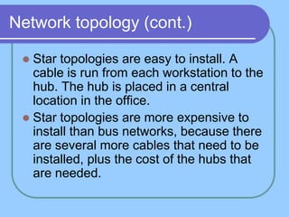 Network topology (cont.)
 Star topologies are easy to install. A
cable is run from each workstation to the
hub. The hub is placed in a central
location in the office.
 Star topologies are more expensive to
install than bus networks, because there
are several more cables that need to be
installed, plus the cost of the hubs that
are needed.
 