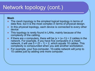 Network topology (cont.)
Mesh
 The mesh topology is the simplest logical topology in terms of
data flow, but it is the most complex in terms of physical design.
 In this physical topology, each device is connected to every other
device
 This topology is rarely found in LANs, mainly because of the
complexity of the cabling.
 If there are x computers, there will be (x × (x–1)) ÷ 2 cables in the
network. For example, if you have five computers in a mesh
network, it will use 5 × (5 – 1) ÷ 2, which equals 10 cables. This
complexity is compounded when you add another workstation.
 For example, your five-computer, 10-cable network will jump to
15 cables just by adding one more computer.
 