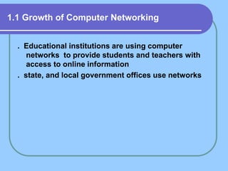 1.1 Growth of Computer Networking
. Educational institutions are using computer
networks to provide students and teachers with
access to online information
. state, and local government offices use networks
 