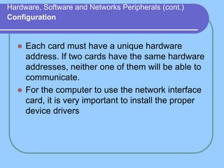 Hardware, Software and Networks Peripherals (cont.)
Configuration
 Each card must have a unique hardware
address. If two cards have the same hardware
addresses, neither one of them will be able to
communicate.
 For the computer to use the network interface
card, it is very important to install the proper
device drivers
 
