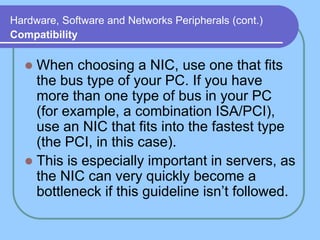 Hardware, Software and Networks Peripherals (cont.)
Compatibility
 When choosing a NIC, use one that fits
the bus type of your PC. If you have
more than one type of bus in your PC
(for example, a combination ISA/PCI),
use an NIC that fits into the fastest type
(the PCI, in this case).
 This is especially important in servers, as
the NIC can very quickly become a
bottleneck if this guideline isn’t followed.
 