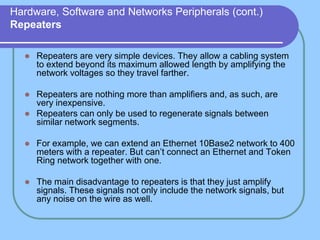 Hardware, Software and Networks Peripherals (cont.)
Repeaters
 Repeaters are very simple devices. They allow a cabling system
to extend beyond its maximum allowed length by amplifying the
network voltages so they travel farther.
 Repeaters are nothing more than amplifiers and, as such, are
very inexpensive.
 Repeaters can only be used to regenerate signals between
similar network segments.
 For example, we can extend an Ethernet 10Base2 network to 400
meters with a repeater. But can’t connect an Ethernet and Token
Ring network together with one.
 The main disadvantage to repeaters is that they just amplify
signals. These signals not only include the network signals, but
any noise on the wire as well.
 