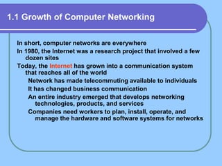 1.1 Growth of Computer Networking
In short, computer networks are everywhere
In 1980, the Internet was a research project that involved a few
dozen sites
Today, the Internet has grown into a communication system
that reaches all of the world
Network has made telecommuting available to individuals
It has changed business communication
An entire industry emerged that develops networking
technologies, products, and services
Companies need workers to plan, install, operate, and
manage the hardware and software systems for networks
 