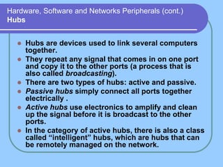 Hardware, Software and Networks Peripherals (cont.)
Hubs
 Hubs are devices used to link several computers
together.
 They repeat any signal that comes in on one port
and copy it to the other ports (a process that is
also called broadcasting).
 There are two types of hubs: active and passive.
 Passive hubs simply connect all ports together
electrically .
 Active hubs use electronics to amplify and clean
up the signal before it is broadcast to the other
ports.
 In the category of active hubs, there is also a class
called “intelligent” hubs, which are hubs that can
be remotely managed on the network.
 