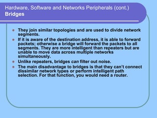 Hardware, Software and Networks Peripherals (cont.)
Bridges
 They join similar topologies and are used to divide network
segments.
 If it is aware of the destination address, it is able to forward
packets; otherwise a bridge will forward the packets to all
segments. They are more intelligent than repeaters but are
unable to move data across multiple networks
simultaneously.
 Unlike repeaters, bridges can filter out noise.
 The main disadvantage to bridges is that they can’t connect
dissimilar network types or perform intelligent path
selection. For that function, you would need a router.
 