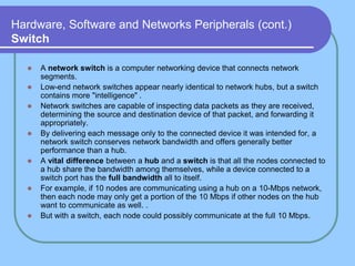 Hardware, Software and Networks Peripherals (cont.)
Switch
 A network switch is a computer networking device that connects network
segments.
 Low-end network switches appear nearly identical to network hubs, but a switch
contains more "intelligence" .
 Network switches are capable of inspecting data packets as they are received,
determining the source and destination device of that packet, and forwarding it
appropriately.
 By delivering each message only to the connected device it was intended for, a
network switch conserves network bandwidth and offers generally better
performance than a hub.
 A vital difference between a hub and a switch is that all the nodes connected to
a hub share the bandwidth among themselves, while a device connected to a
switch port has the full bandwidth all to itself.
 For example, if 10 nodes are communicating using a hub on a 10-Mbps network,
then each node may only get a portion of the 10 Mbps if other nodes on the hub
want to communicate as well. .
 But with a switch, each node could possibly communicate at the full 10 Mbps.
 