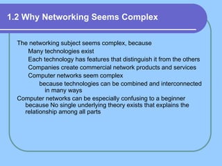 1.2 Why Networking Seems Complex
The networking subject seems complex, because
Many technologies exist
Each technology has features that distinguish it from the others
Companies create commercial network products and services
Computer networks seem complex
because technologies can be combined and interconnected
in many ways
Computer networks can be especially confusing to a beginner
because No single underlying theory exists that explains the
relationship among all parts
 