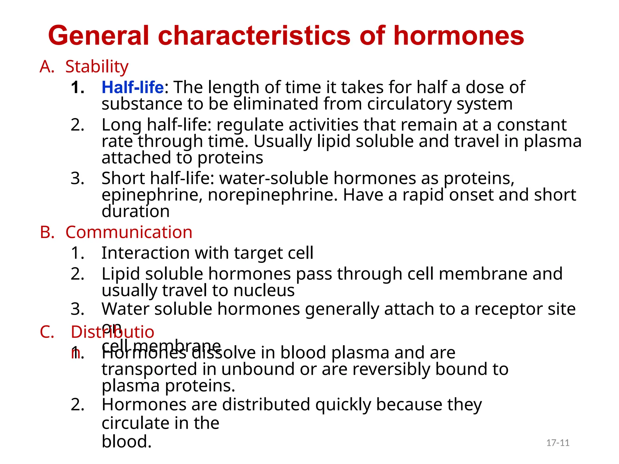 A. Stability
1. Half-life: The length of time it takes for half a dose of
substance to be eliminated from circulatory system
2. Long half-life: regulate activities that remain at a constant
rate through time. Usually lipid soluble and travel in plasma
attached to proteins
3. Short half-life: water-soluble hormones as proteins,
epinephrine, norepinephrine. Have a rapid onset and short
duration
B. Communication
1. Interaction with target cell
2. Lipid soluble hormones pass through cell membrane and
usually travel to nucleus
3. Water soluble hormones generally attach to a receptor site
on
cell membrane
C. Distributio
n
1. Hormones dissolve in blood plasma and are
transported in unbound or are reversibly bound to
plasma proteins.
2. Hormones are distributed quickly because they
circulate in the
blood.
General characteristics of hormones
17-11
 