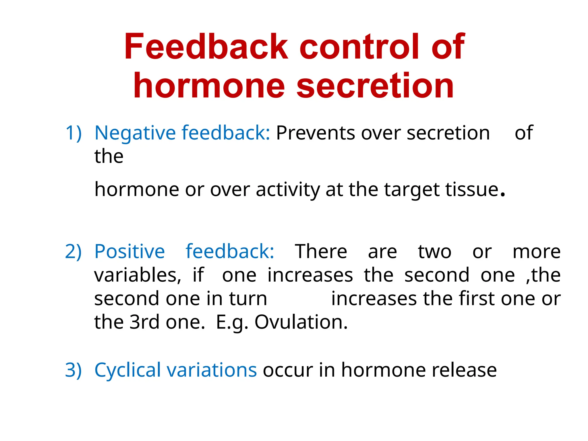 Feedback control of
hormone secretion
1) Negative feedback: Prevents over secretion of
the
hormone or over activity at the target tissue.
2) Positive feedback: There are two or more
variables, if one increases the second one ,the
second one in turn increases the first one or
the 3rd one. E.g. Ovulation.
3) Cyclical variations occur in hormone release
 