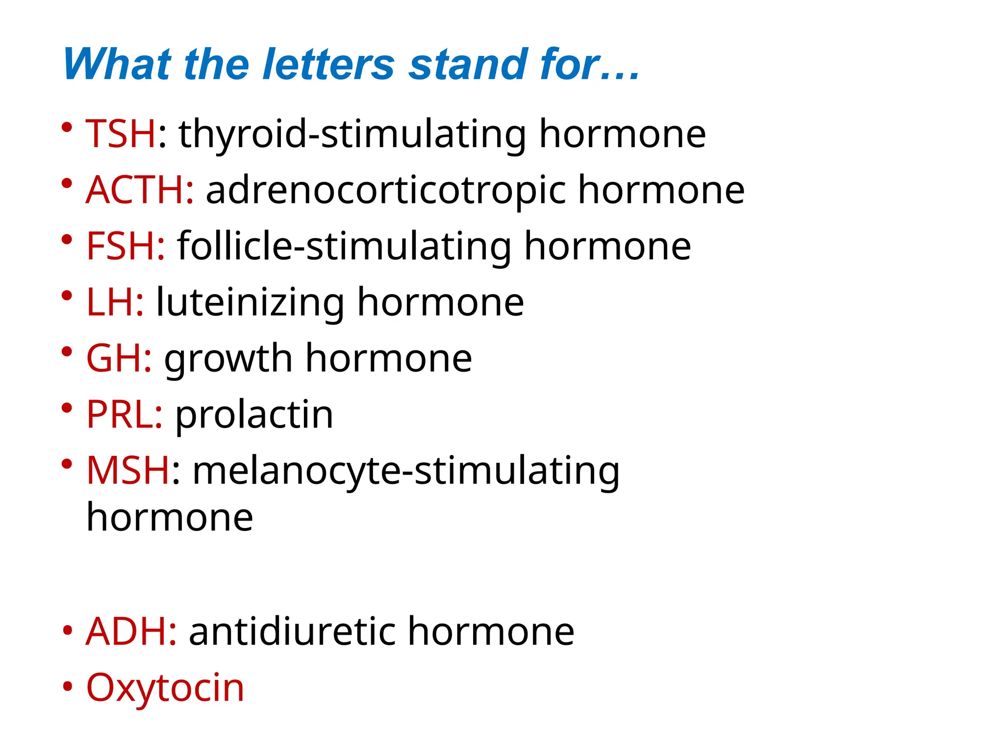What the letters stand for…
• TSH: thyroid-stimulating hormone
• ACTH: adrenocorticotropic hormone
• FSH: follicle-stimulating hormone
• LH: luteinizing hormone
• GH: growth hormone
• PRL: prolactin
• MSH: melanocyte-stimulating
hormone
• ADH: antidiuretic hormone
• Oxytocin
 
