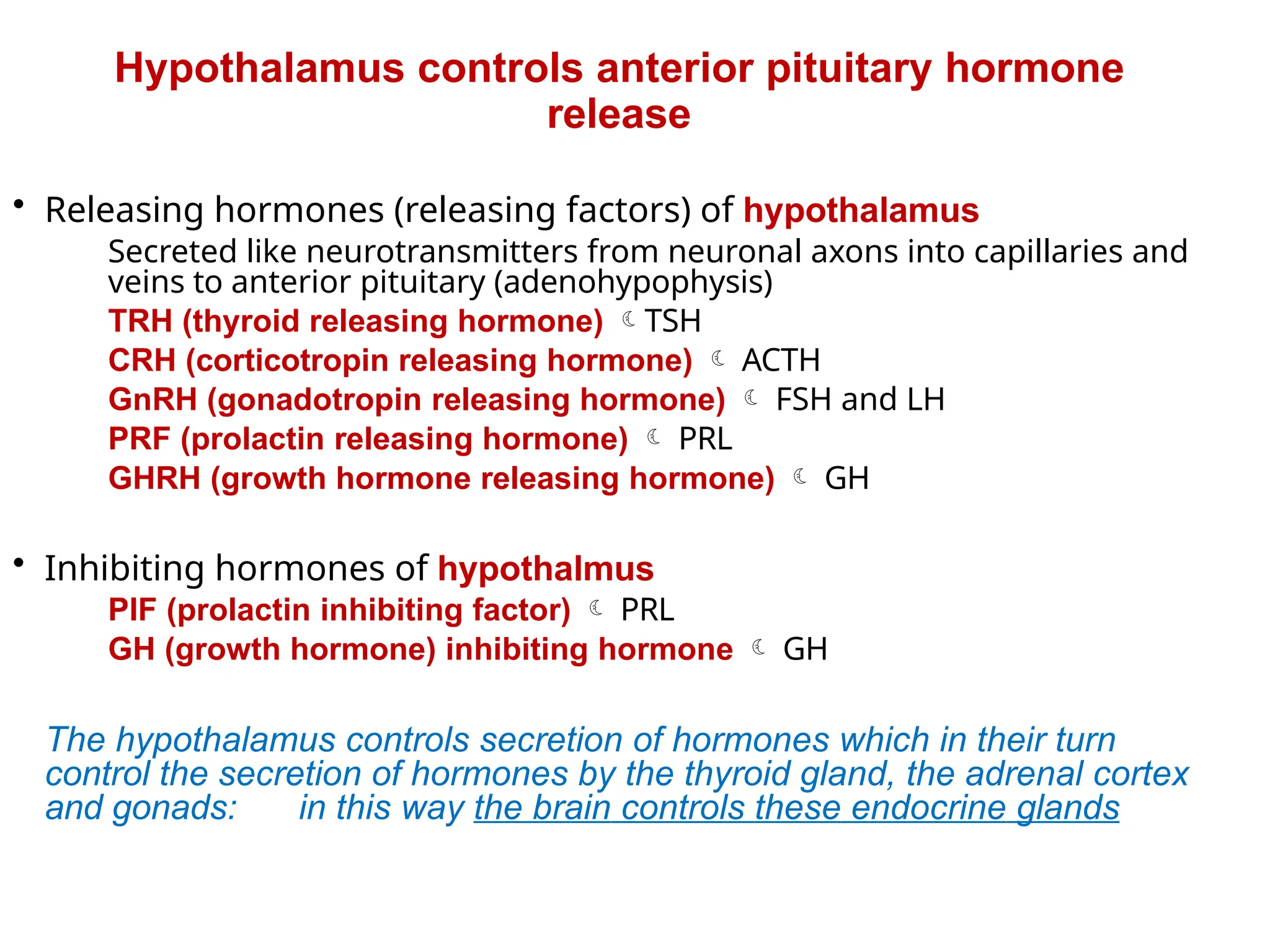 • Releasing hormones (releasing factors) of hypothalamus
Secreted like neurotransmitters from neuronal axons into capillaries and
veins to anterior pituitary (adenohypophysis)
TRH (thyroid releasing hormone) TSH
CRH (corticotropin releasing hormone)  ACTH
GnRH (gonadotropin releasing hormone)  FSH and LH
PRF (prolactin releasing hormone)  PRL
GHRH (growth hormone releasing hormone)  GH
• Inhibiting hormones of hypothalmus
PIF (prolactin inhibiting factor)  PRL
GH (growth hormone) inhibiting hormone  GH
The hypothalamus controls secretion of hormones which in their turn
control the secretion of hormones by the thyroid gland, the adrenal cortex
and gonads: in this way the brain controls these endocrine glands
Hypothalamus controls anterior pituitary hormone
release
 
