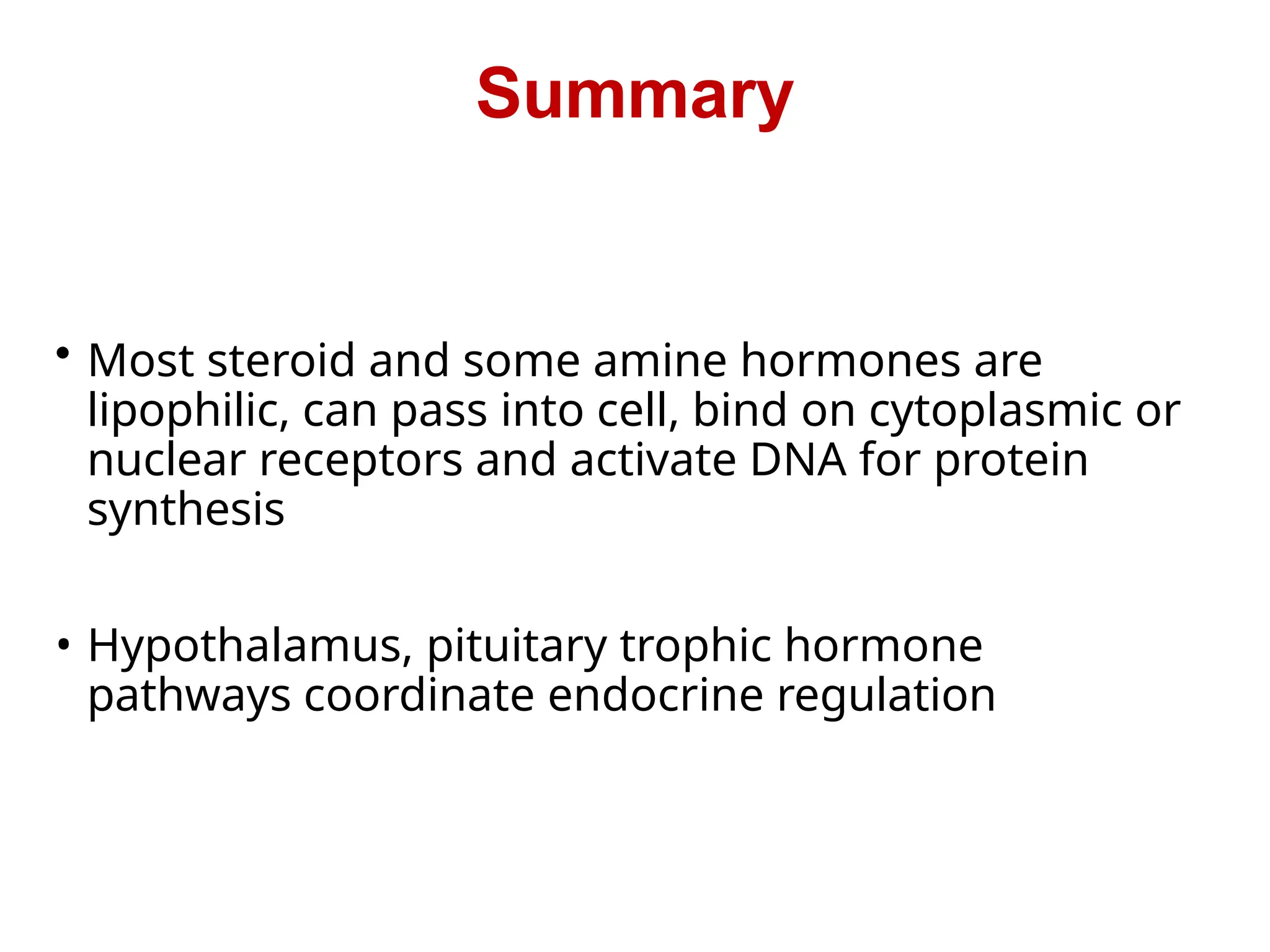 • Most steroid and some amine hormones are
lipophilic, can pass into cell, bind on cytoplasmic or
nuclear receptors and activate DNA for protein
synthesis
• Hypothalamus, pituitary trophic hormone
pathways coordinate endocrine regulation
Summary
 