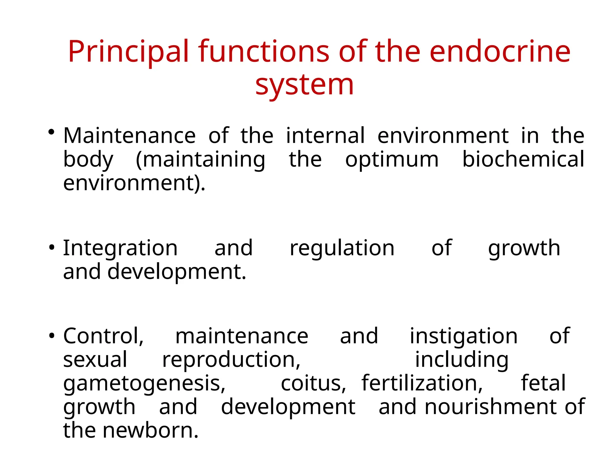 Principal functions of the endocrine
system
• Maintenance of the internal environment in the
body (maintaining the optimum biochemical
environment).
• Integration and regulation of growth
and development.
• Control, maintenance and instigation of
sexual reproduction, including
gametogenesis, coitus, fertilization, fetal
growth and development and nourishment of
the newborn.
 