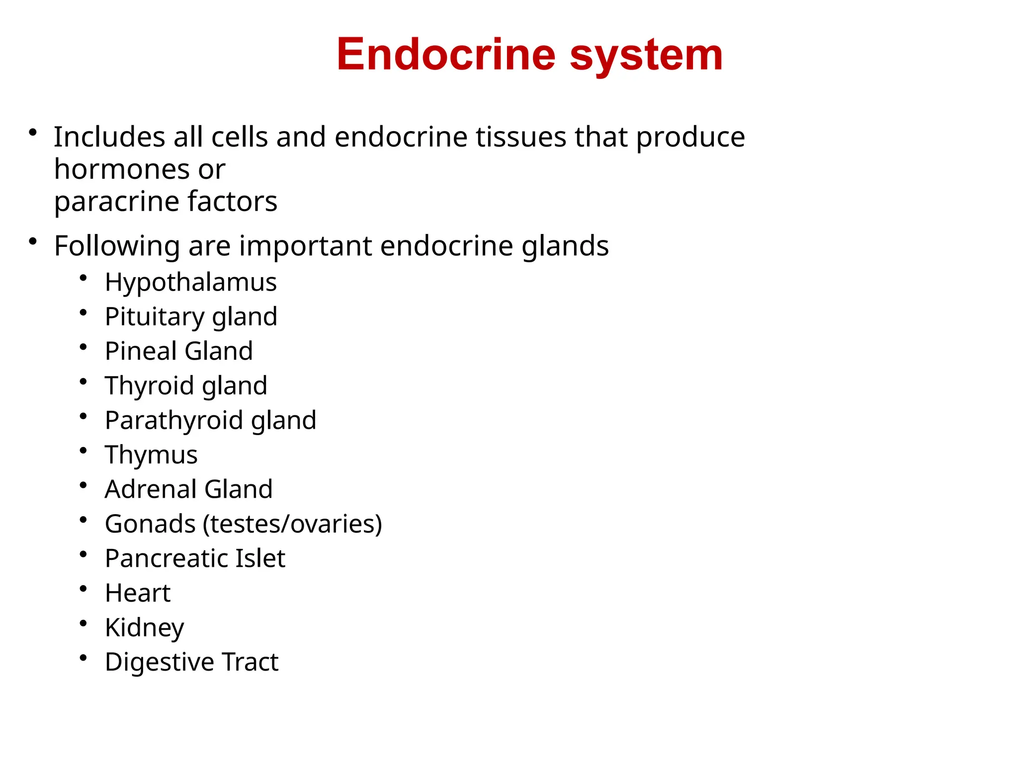 Endocrine system
• Includes all cells and endocrine tissues that produce
hormones or
paracrine factors
• Following are important endocrine glands
• Hypothalamus
• Pituitary gland
• Pineal Gland
• Thyroid gland
• Parathyroid gland
• Thymus
• Adrenal Gland
• Gonads (testes/ovaries)
• Pancreatic Islet
• Heart
• Kidney
• Digestive Tract
 
