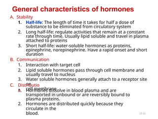 A. Stability
1. Half-life: The length of time it takes for half a dose of
substance to be eliminated from circulatory system
2. Long half-life: regulate activities that remain at a constant
rate through time. Usually lipid soluble and travel in plasma
attached to proteins
3. Short half-life: water-soluble hormones as proteins,
epinephrine, norepinephrine. Have a rapid onset and short
duration
B. Communication
1. Interaction with target cell
2. Lipid soluble hormones pass through cell membrane and
usually travel to nucleus
3. Water soluble hormones generally attach to a receptor site
on
cell membrane
C. Distributio
n
1. Hormones dissolve in blood plasma and are
transported in unbound or are reversibly bound to
plasma proteins.
2. Hormones are distributed quickly because they
circulate in the
blood.
General characteristics of hormones
17-11
 