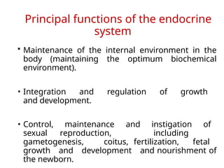 Principal functions of the endocrine
system
• Maintenance of the internal environment in the
body (maintaining the optimum biochemical
environment).
• Integration and regulation of growth
and development.
• Control, maintenance and instigation of
sexual reproduction, including
gametogenesis, coitus, fertilization, fetal
growth and development and nourishment of
the newborn.
 