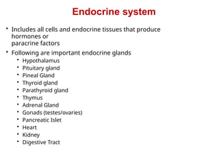 Endocrine system
• Includes all cells and endocrine tissues that produce
hormones or
paracrine factors
• Following are important endocrine glands
• Hypothalamus
• Pituitary gland
• Pineal Gland
• Thyroid gland
• Parathyroid gland
• Thymus
• Adrenal Gland
• Gonads (testes/ovaries)
• Pancreatic Islet
• Heart
• Kidney
• Digestive Tract
 