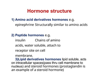 Hormone structure
1) Amino acid derivatives hormones e.g.
epinephrine Structurally similar to amino acids
2) Peptide hormones e.g.
insulin Chains of amino
acids, water soluble, attach to
receptor site on cell
membrane.
3)Lipid derivatives hormones lipid soluble, acts
on intracellular spaces(pass thru cell mambrane to
nucleus) and steroid hormones (prostaglandin is
an example of a steroid hormone)
 