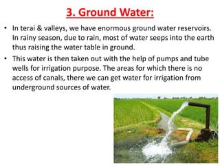 3. Ground Water:
• In terai & valleys, we have enormous ground water reservoirs.
In rainy season, due to rain, most of water seeps into the earth
thus raising the water table in ground.
• This water is then taken out with the help of pumps and tube
wells for irrigation purpose. The areas for which there is no
access of canals, there we can get water for irrigation from
underground sources of water.
 