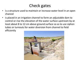 Check gates
• is a structure used to maintain or increase water level in an open
channel
• is placed in an irrigation channel to form an adjustable dam to
control or rise the elevation of the water surface upstream by at
least about 8 to 12 cm above ground surface so as to use siphon
tubes or turnouts for water diversion from channel to field
efficiently
 