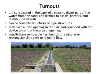 Turnouts
• are constructed in the bank of a canal to divert part of the
water from the canal and ditches to basins, borders, and
distribution laterals
• can be concrete structures or pipe structures
• may have a fixed opening in the side and equipped with the
device to control the area of opening
• usually have removable flashboards or a circular or
rectangular slide gate to regulate flow
 