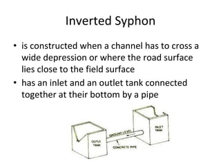 Inverted Syphon
• is constructed when a channel has to cross a
wide depression or where the road surface
lies close to the field surface
• has an inlet and an outlet tank connected
together at their bottom by a pipe
 