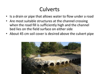 Culverts
• Is a drain or pipe that allows water to flow under a road
• Are most suitable structures at the channel crossing
when the road fill is sufficiently high and the channel
bed lies on the field surface on either side
• About 45 cm soil cover is desired above the culvert pipe
 