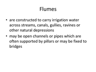Flumes
• are constructed to carry irrigation water
across streams, canals, gullies, ravines or
other natural depressions
• may be open channels or pipes which are
often supported by pillars or may be fixed to
bridges
 