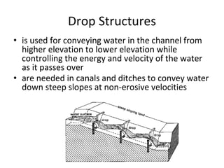 Drop Structures
• is used for conveying water in the channel from
higher elevation to lower elevation while
controlling the energy and velocity of the water
as it passes over
• are needed in canals and ditches to convey water
down steep slopes at non-erosive velocities
 