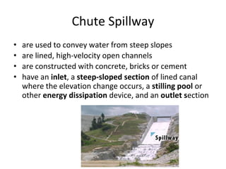 Chute Spillway
• are used to convey water from steep slopes
• are lined, high-velocity open channels
• are constructed with concrete, bricks or cement
• have an inlet, a steep-sloped section of lined canal
where the elevation change occurs, a stilling pool or
other energy dissipation device, and an outlet section
 