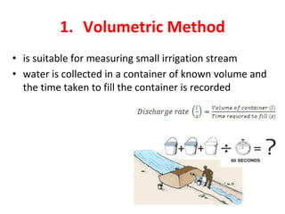 1. Volumetric Method
• is suitable for measuring small irrigation stream
• water is collected in a container of known volume and
the time taken to fill the container is recorded
 