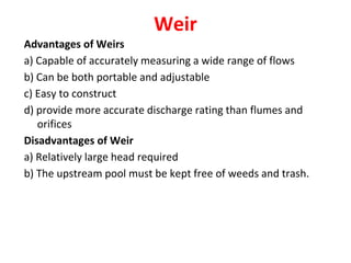 Weir
Advantages of Weirs
a) Capable of accurately measuring a wide range of flows
b) Can be both portable and adjustable
c) Easy to construct
d) provide more accurate discharge rating than flumes and
orifices
Disadvantages of Weir
a) Relatively large head required
b) The upstream pool must be kept free of weeds and trash.
 