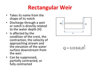 Rectangular Weir
• Takes its name from the
shape of its notch
• Discharge through a weir
or notch is directly related
to the water depth (H)
• Is affected by the
condition of the crest, the
contraction, the velocity of
approaching stream and
the elevation of the water
surface downstream from
the weir.
• Can be suppressed,
partially contracted, or
fully contracted
 