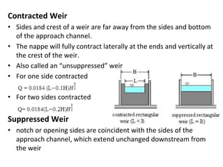 Contracted Weir
• Sides and crest of a weir are far away from the sides and bottom
of the approach channel.
• The nappe will fully contract laterally at the ends and vertically at
the crest of the weir.
• Also called an “unsuppressed” weir
• For one side contracted
• For two sides contracted
Suppressed Weir
• notch or opening sides are coincident with the sides of the
approach channel, which extend unchanged downstream from
the weir
 