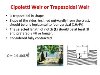 Cipoletti Weir or Trapezoidal Weir
• Is trapezoidal in shape
• Slope of the sides, inclined outwardly from the crest,
should be one horizontal to four vertical (1H:4V)
• The selected length of notch (L) should be at least 3H
and preferably 4H or longer.
• Considered fully contracted
 