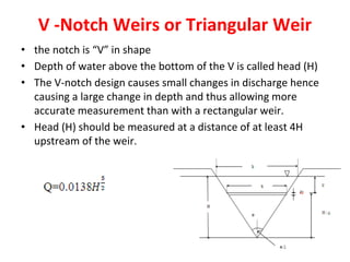 V -Notch Weirs or Triangular Weir
• the notch is “V” in shape
• Depth of water above the bottom of the V is called head (H)
• The V-notch design causes small changes in discharge hence
causing a large change in depth and thus allowing more
accurate measurement than with a rectangular weir.
• Head (H) should be measured at a distance of at least 4H
upstream of the weir.
 