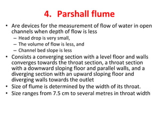 4. Parshall flume
• Are devices for the measurement of flow of water in open
channels when depth of flow is less
– Head drop is very small,
– The volume of flow is less, and
– Channel bed slope is less
• Consists a converging section with a level floor and walls
converges towards the throat section, a throat section
with a downward sloping floor and parallel walls, and a
diverging section with an upward sloping floor and
diverging walls towards the outlet
• Size of flume is determined by the width of its throat.
• Size ranges from 7.5 cm to several metres in throat width
 