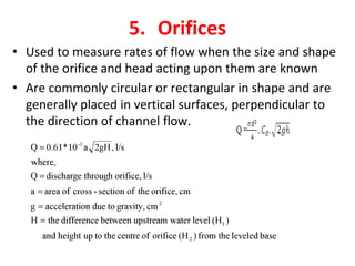 5. Orifices
• Used to measure rates of flow when the size and shape
of the orifice and head acting upon them are known
• Are commonly circular or rectangular in shape and are
generally placed in vertical surfaces, perpendicular to
the direction of channel flow.
 