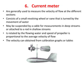 6. Current meter
• Are generally used to measure the velocity of flow at the different
sections
• Consists of a small revolving wheel or vane that is turned by the
movement of water
• May be suspended by a cable for measurements in deep streams
or attached to a rod in shallow streams
• Is rotated by the flowing water and speed of propeller is
proportional to the average velocity of flow
• The velocity can obtained from calibration graphs or tables
 